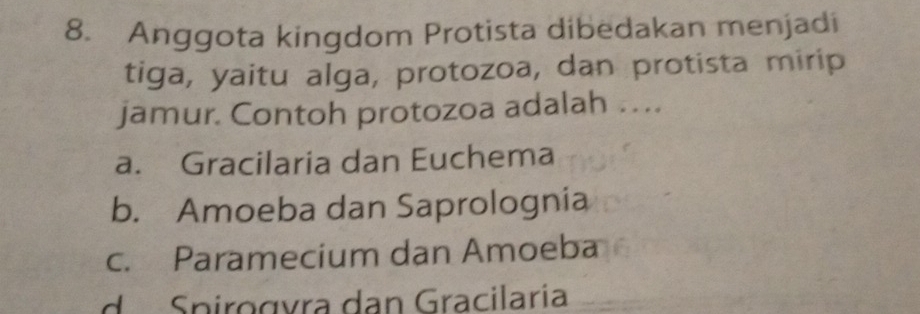 Anggota kingdom Protista dibedakan menjadi
tiga, yaitu alga, protozoa, dan protista mirip
jamur. Contoh protozoa adalah …
a. Gracilaria dan Euchema
b. Amoeba dan Saprolognia
c. Paramecium dan Amoeba
d Spirogvra dan Gracilaría