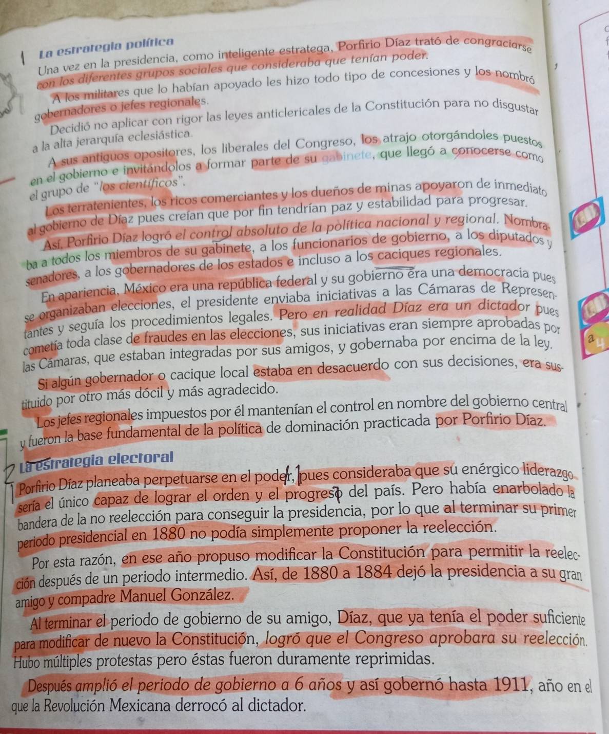 La estrategia política
Una vez en la presidencia, como inteligente estratega, Porfirio Díaz trató de congraciarse
con los diferentes grupos sociales que consideraba que tenían poder.
A los militares que lo habían apoyado les hizo todo tipo de concesiones y los nombró ,
gobernadores o jefes regionales.
Decidió no aplicar con rigor las leyes anticlericales de la Constitución para no disgustar
a la alta jerarquía eclesiástica.
A sus antiguos opositores, los liberales del Congreso, los atrajo otorgándoles puestos
en el gobierno e invitándolos a formar parte de su qabinete, que llegó a conocerse como
el grupo de “los científicos”.
Los terratenientes, los ricos comerciantes y los dueños de minas apoyaron de inmediato
al gobierno de Díaz pues creían que por fin tendrían paz y estabilidad para progresar.
Así, Porfirio Díaz logró el control absoluto de la política nacional y regional, Nombra
ba a todos los miembros de su gabinete, a los funcionarios de gobierno, a los diputados y
senadores, a los gobernadores de los estados e incluso a los caciques regionales.
En apariencia, México era una república federal y su gobierno era una democracia pues
se organizaban elecciones, el presidente enviaba iniciativas a las Cámaras de Represen
tantes y seguía los procedimientos legales. Pero en realidad Díaz era un dictador pues
cometía toda clase de fraudes en las elecciones, sus iniciativas eran siempre aprobadas por
las Cámaras, que estaban integradas por sus amigos, y gobernaba por encima de la ley. a
Si algún gobernador o cacique local estaba en desacuerdo con sus decisiones, era sus-
tituido por otro más dócil y más agradecido.
Los jefes regionales impuestos por él mantenían el control en nombre del gobierno central
y fueron la base fundamental de la política de dominación practicada por Porfirio Díaz.
La estrategia electoral
Porfirio Díaz planeaba perpetuarse en el poder, pues consideraba que su enérgico liderazgo 
sería el único capaz de lograr el orden y el progreso del país. Pero había enarbolado la
bandera de la no reelección para conseguir la presidencia, por lo que al terminar su primer
periodo presidencial en 1880 no podía simplemente proponer la reelección.
Por esta razón, en ese año propuso modificar la Constitución para permitir la reelec
ción después de un periodo intermedio. Así, de 1880 a 1884 dejó la presidencia a su gran
amigo y compadre Manuel González.
Al terminar el periodo de gobierno de su amigo, Díaz, que ya tenía el poder suficiente
para modificar de nuevo la Constitución, logró que el Congreso aprobara su reelección.
Hubo múltiples protestas pero éstas fueron duramente reprimidas.
Después amplió el periodo de gobierno a 6 años y así gobernó hasta 1911, año en el
que la Revolución Mexicana derrocó al dictador.