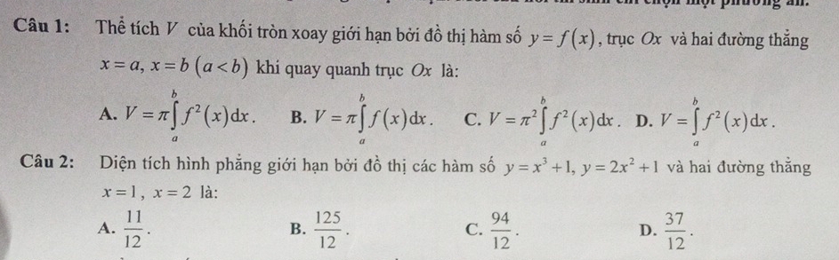 Thể tích V của khối tròn xoay giới hạn bởi đồ thị hàm số y=f(x) , trục Ox và hai đường thẳng
x=a, x=b(a khi quay quanh trục Ox là:
A. V=π ∈tlimits _a^(bf^2)(x)dx. B. V=π ∈tlimits _a^(bf(x)dx. C. V=π ^2)∈tlimits _a^(bf^2)(x)dx D. V=∈tlimits _a^(bf^2)(x)dx. 
Câu 2: Diện tích hình phẳng giới hạn bởi đồ thị các hàm số y=x^3+1, y=2x^2+1 và hai đường thắng
x=1, x=2 là:
A.  11/12 .  125/12 .  94/12 . D.  37/12 . 
B.
C.