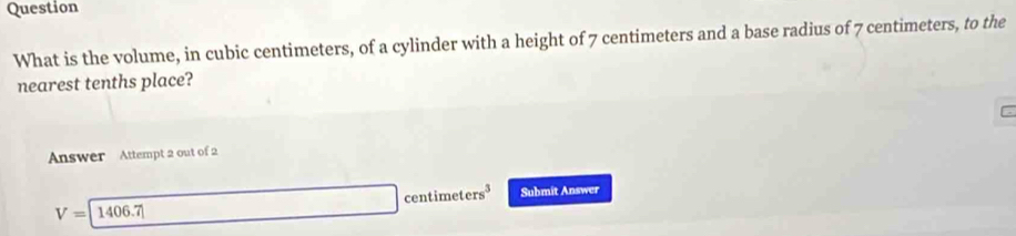 Question
What is the volume, in cubic centimeters, of a cylinder with a height of 7 centimeters and a base radius of 7 centimeters, to the
nearest tenths place?
Answer Attempt 2 out of 2
x_1+x_2=frac 3 cen imeters^3 Submit Answer
V=1406.7406.7