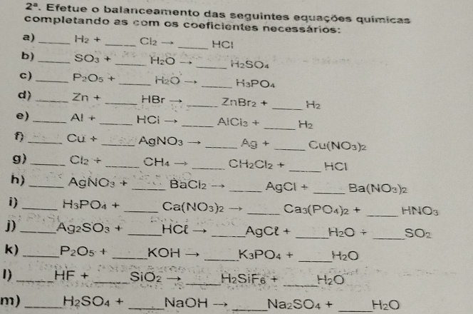 2^a. Efetue o balanceamento das seguintes equações químicas 
completando as com os coeficientes necessários: 
_ 
a) _ H_2+ _  Cl_2- - HC
b)_ SO_3+ _ H_2O _ H_2SO_4
c)_ P_2O_5+ _ H_2O _ H_3PO_4
d) _ Zn+ _ HBr _  ZnBr_2+ _ H_2
e) _ AI+ _ HCl _  AICi_3+ _ H_2
f) _ Cu+ _ AgNC 33 _  Ag+ _  Cu(NO_3)_2
g) _ Cl_2+ _C H_4 _C H_2Cl_2+ _  HCI
h) _ AgNO₃ + _ Ba Cl_2 _  AgCl+ _  Ba(NO_3)_2
i) _ H_3PO_4+ _ Ca (NO_3) _ Ca_3(PO_4)_2+ _ HNO_3
j) _ Ag_2SO_3+ _HCl _ AgCl+ _ H_2O+ _  SO_2
_ 
k) _ P_2O_5+ _ KOH _  K_3PO_4+ H_2O
I)_ HF+ _ SiO_2 _ H_2SiF6+ _ H_2O
m)_ H_2SO_4+ _ NaOH _  Na_2SO_4+ _ H_2O