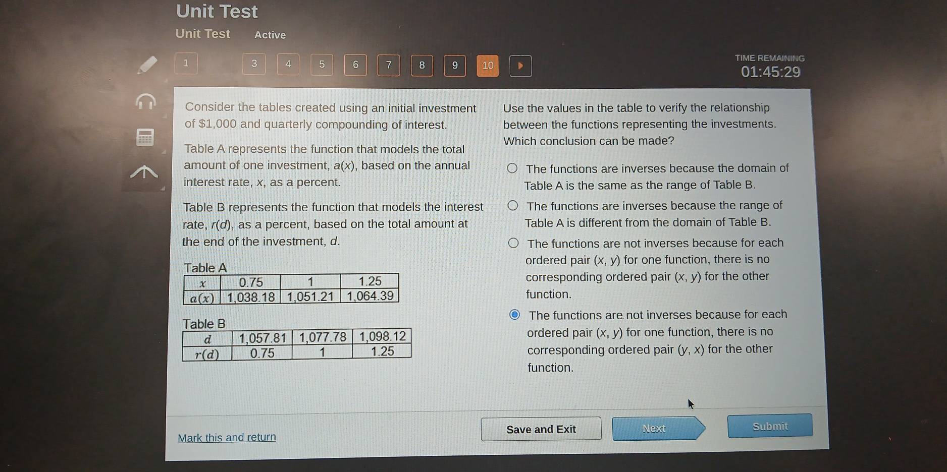 Unit Test
Unit Test Active
3 4 5 6 7 8 9 10
TIME REMAINING
01:45:29
Consider the tables created using an initial investment Use the values in the table to verify the relationship
of $1,000 and quarterly compounding of interest. between the functions representing the investments.
Which conclusion can be made?
Table A represents the function that models the total
amount of one investment, a (x) , based on the annual The functions are inverses because the domain of
interest rate, x, as a percent. Table A is the same as the range of Table B.
Table B represents the function that models the interest The functions are inverses because the range of
rate, r(d) , as a percent, based on the total amount at Table A is different from the domain of Table B.
the end of the investment, d. The functions are not inverses because for each
ordered pair (x,y)
for one function, there is no
corresponding ordered pair (x,y) for the other
function.
The functions are not inverses because for each
ordered pair (x,y) for one function, there is no
corresponding ordered pair (y,x) for the other
function.
Save and Exit Next
Mark this and return Submit