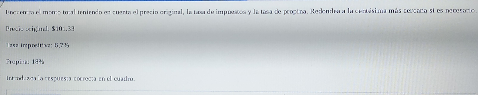 Encuentra el monto total teniendo en cuenta el precio original, la tasa de impuestos y la tasa de propina. Redondea a la centésima más cercana si es necesario. 
Precio original: $101.33
Tasa impositiva: 6,7%
Propina: 18%
Introduzca la respuesta correcta en el cuadro.