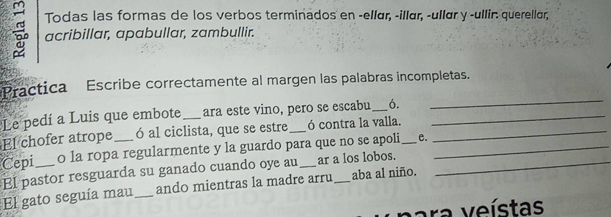 Todas las formas de los verbos terminados en -ellær, -illær, -ullær y -ullir: querellar, 
acribillar, apabullar, zambullir. 
_ 
Practica Escribe correctamente al margen las palabras incompletas. 
Le pedí a Luis que embote_ ara este vino, pero se escabu_ 6. 
El chofer atrope ó al ciclista, que se estre ó contra la valla._ 
Cepi_ o la ropa regularmente y la guardo para que no se apoli _e. 
El pastor resguarda su ganado cuando oye au ar a los lobos. 
El gato seguía mau_ ando mientras la madre arru_ aba al niño. 
ra veístas