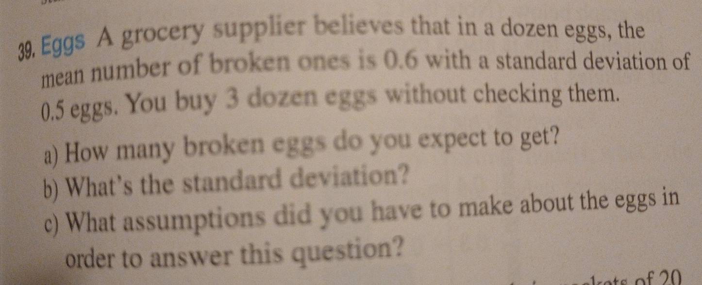 Eggs A grocery supplier believes that in a dozen eggs, the 
mean number of broken ones is 0.6 with a standard deviation of
0.5 eggs. You buy 3 dozen eggs without checking them. 
a) How many broken eggs do you expect to get? 
b) What's the standard deviation? 
c) What assumptions did you have to make about the eggs in 
order to answer this question?