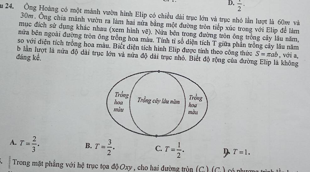 D.  1/2 ·
Su 24. Ông Hoàng có một mảnh vườn hình Elip có chiều dài trục lớn và trục nhỏ lần lượt là 60m và
30m. Ông chia mảnh vườn ra làm hai nửa bằng một đường tròn tiếp xúc trong với Elip để làm
mục đích sử dụng khác nhau (xem hình vẽ). Nửa bên trong đường tròn ông trồng cây lâu năm,
nửa bên ngoài đường tròn ông trồng hoa màu. Tính ti số diện tích T giữa phần trồng cây lâu năm
so với diện tích trồng hoa màu. Biết diện tích hình Elip được tính theo công thức S=π ab , với a,
b lần lượt là nửa độ dài trục lớn và nửa độ dài trục nhỏ. Biết độ rộng của đường Elip là không
đáng kể.
A. T= 2/3 .
B. T= 3/2 .
C. T= 1/2 .
D T=1. 
. Trong mặt phẳng với hệ trục tọa độOxy , cho hai đường tròn (C.) (C. ) có phượn