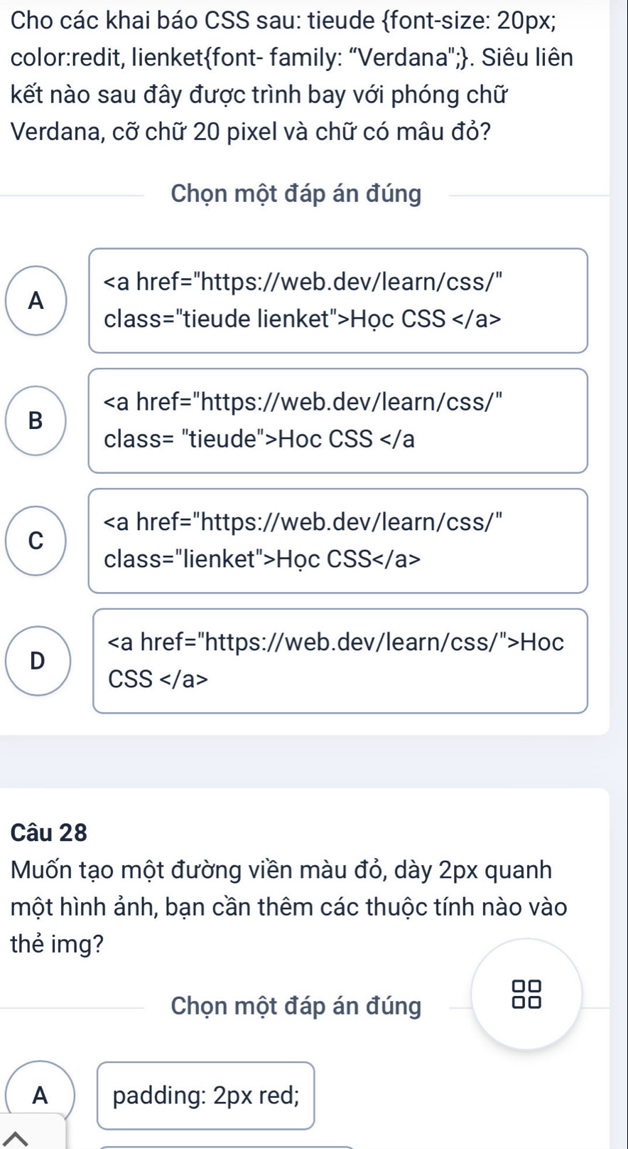 Cho các khai báo CSS sau: tieude font-size: 20px;
color:redit, lienketfont- family: “Verdana";. Siêu liên
kết nào sau đây được trình bay với phóng chữ
Verdana, cỡ chữ 20 pixel và chữ có mâu đỏ?
Chọn một đáp án đúng
Học CSS
"https://web.dev/learn/css/"
B
class= "tieude">Hoc CSS
"https://web.dev/learn/css/"
C
class="lienket">Học CSS
"https://web.dev/learn/css/">Hoc
D
CSS
Câu 28
Muốn tạo một đường viền màu đỏ, dày 2px quanh
một hình ảnh, bạn cần thêm các thuộc tính nào vào
thẻ img?
Chọn một đáp án đúng
A padding: 2px red;