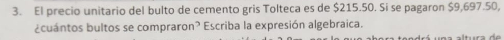 El precio unitario del bulto de cemento gris Tolteca es de $215.50. Si se pagaron $9,697.50, 
¿cuántos bultos se compraron? Escriba la expresión algebraica.
