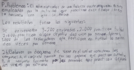 Problemas;El administcodor de wa fabrico decide pregunta, a sus 
empleades pot t0 activided ave plactican enso teapo lbrty 
10 trecvenca con gue l0 nocen 
Los resultodes fveron les siquientes: 
be encrestaron 3. 200 empleadas. 2. 000 practican fulbor
2. 600. practicon algun depoire dos veces pa semo, Adernos, 
T. 800 do los trobajadores gue porticipon en futbol 10 nocen 
dos veces per semong 
26. Elaboral on diagroma de venn onel colse consideren los 
conjumos: A, oI confunto formado por les easonos gue practicon Fotbol, 
B, a conjunto formodo porlas persions aoe practican departe 
doo veres po temona