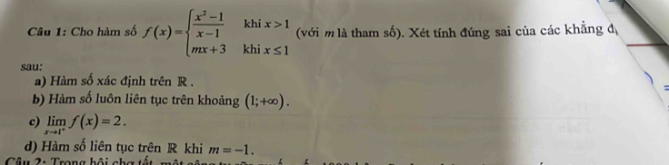 khi
Câu 1: Cho hàm số f(x)=beginarrayl  (x^2-1)/x-1  mx+3endarray. khi beginarrayr x>1 x≤ 1endarray (với m là tham số). Xét tính đúng sai của các khẳng đị
sau:
a) Hàm số xác định trên R.
b) Hàm số luôn liên tục trên khoảng (1;+∈fty ).
c) limlimits _xto 1^+f(x)=2.
d) Hàm số liên tục trên R khi m=-1. 
Câu 2: Trong hội chơ tố