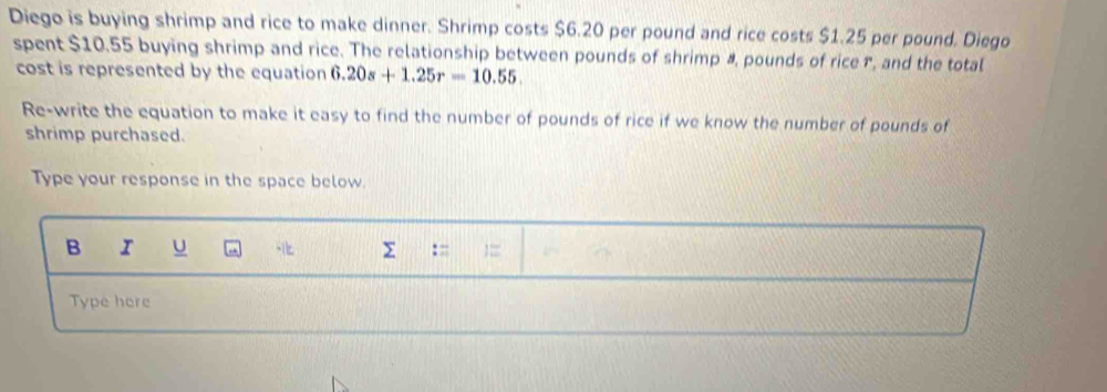 Diego is buying shrimp and rice to make dinner. Shrimp costs $6.20 per pound and rice costs $1.25 per pound. Diego 
spent $10.55 buying shrimp and rice. The relationship between pounds of shrimp &, pounds of rice r, and the total 
cost is represented by the equation 6.20s+1.25r=10.55. 
Re-write the equation to make it easy to find the number of pounds of rice if we know the number of pounds of 
shrimp purchased. 
Type your response in the space below.