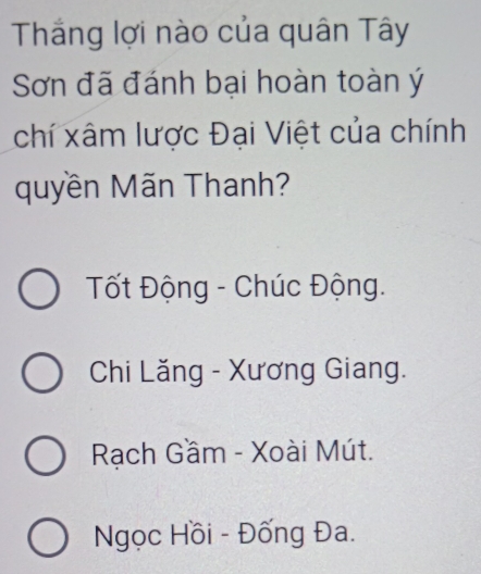 Thắng lợi nào của quân Tây
Sơn đã đánh bại hoàn toàn ý
chí xâm lược Đại Việt của chính
quyền Mãn Thanh?
Tốt Động - Chúc Động.
Chi Lăng - Xương Giang.
Rạch Gầm - Xoài Mút.
Ngọc Hồi - Đống Đa.