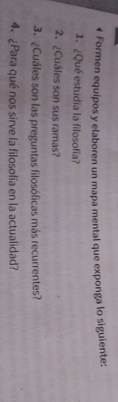 Formen equipos y elaboren un mapa mental que exponga lo siguiente: 
1 ¿Qué estudia la filosofía? 
2. ¿Cuáles son sus ramas? 
3. ¿Cuáles son las preguntas filosóficas más recurrentes? 
4. ¿Para qué nos sirve la filosofía en la actualidad?