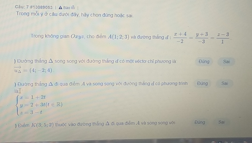 7 #13089053 | ▲ Báo lỗi 
Trong mỗi ý ở câu dưới đây, hãy chọn đúng hoặc sai. 
Trong không gian Oxyz, cho điểm A(1;2;3) và đường thẳng đ :  (x+4)/-2 = (y+3)/-3 = (z-3)/1 
) Đường thẳng △ song song với đường thẳng ở có một véctơ chỉ phương là: Đúng Sai
vector u_△ =(4;-2;4). 
) Đường thẳng △ di qua điểm A và song song với đường thẳng đ có phương trình Đúng Sai 
là T
beginarrayl x=1+2t y=2+3t(t∈ R) z=3-tendarray.
) Điểm K(3;5;2) thuộc vào đường thắng Δ đi qua điễm Á và song song với Đúng Sai