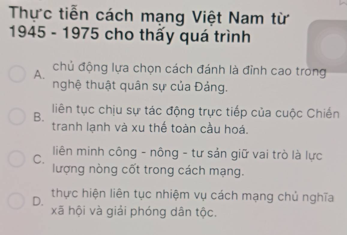 Thực tiễn cách mạng Việt Nam từ
1945 - 1975 cho thấy quá trình
A.
chủ động lựa chọn cách đánh là đỉnh cao trong
nghệ thuật quân sự của Đảng.
B.
liên tục chịu sự tác động trực tiếp của cuộc Chiến
tranh lạnh và xu thế toàn cầu hoá.
C.
liên minh công - nông - tư sản giữ vai trò là lực
lượng nòng cốt trong cách mạng.
D.
thực hiện liên tục nhiệm vụ cách mạng chủ nghĩa
xã hội và giải phóng dân tộc.