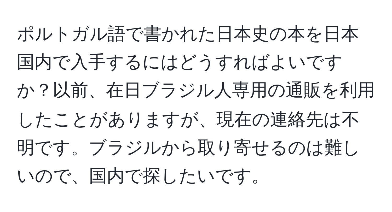 ポルトガル語で書かれた日本史の本を日本国内で入手するにはどうすればよいですか？以前、在日ブラジル人専用の通販を利用したことがありますが、現在の連絡先は不明です。ブラジルから取り寄せるのは難しいので、国内で探したいです。