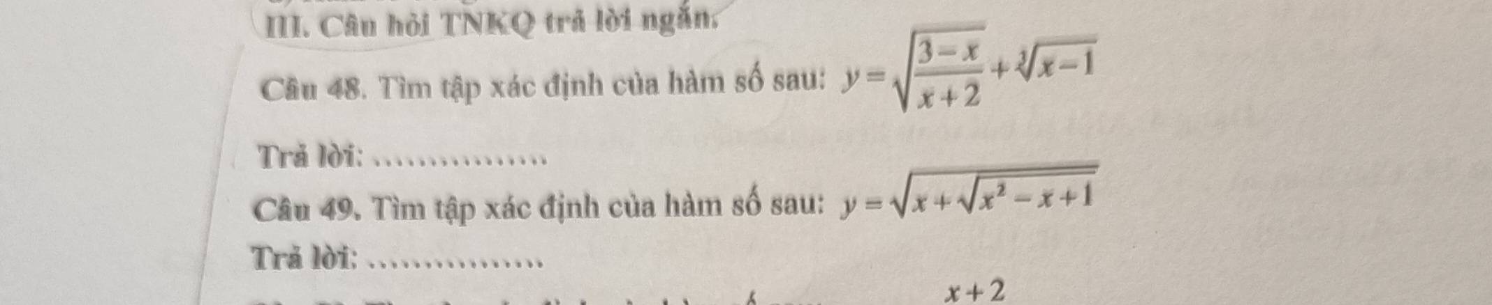 Câu hỏi TNKQ trả lời ngắn.
Cầu 48. Tìm tập xác định của hàm số sau: y=sqrt(frac 3-x)x+2+sqrt[3](x-1)
Trả lời:_
Câu 49. Tìm tập xác định của hàm số sau: y=sqrt(x+sqrt x^2-x+1)
Trả lời:_
x+2