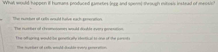 What would happen if humans produced gametes (egg and sperm) through mitosis instead of meosis?
The number of cells would halve each generation.
The number of chromosomes would double every generation.
The offspring would be genetically identical to one of the parents
The number of cells would double every generation.