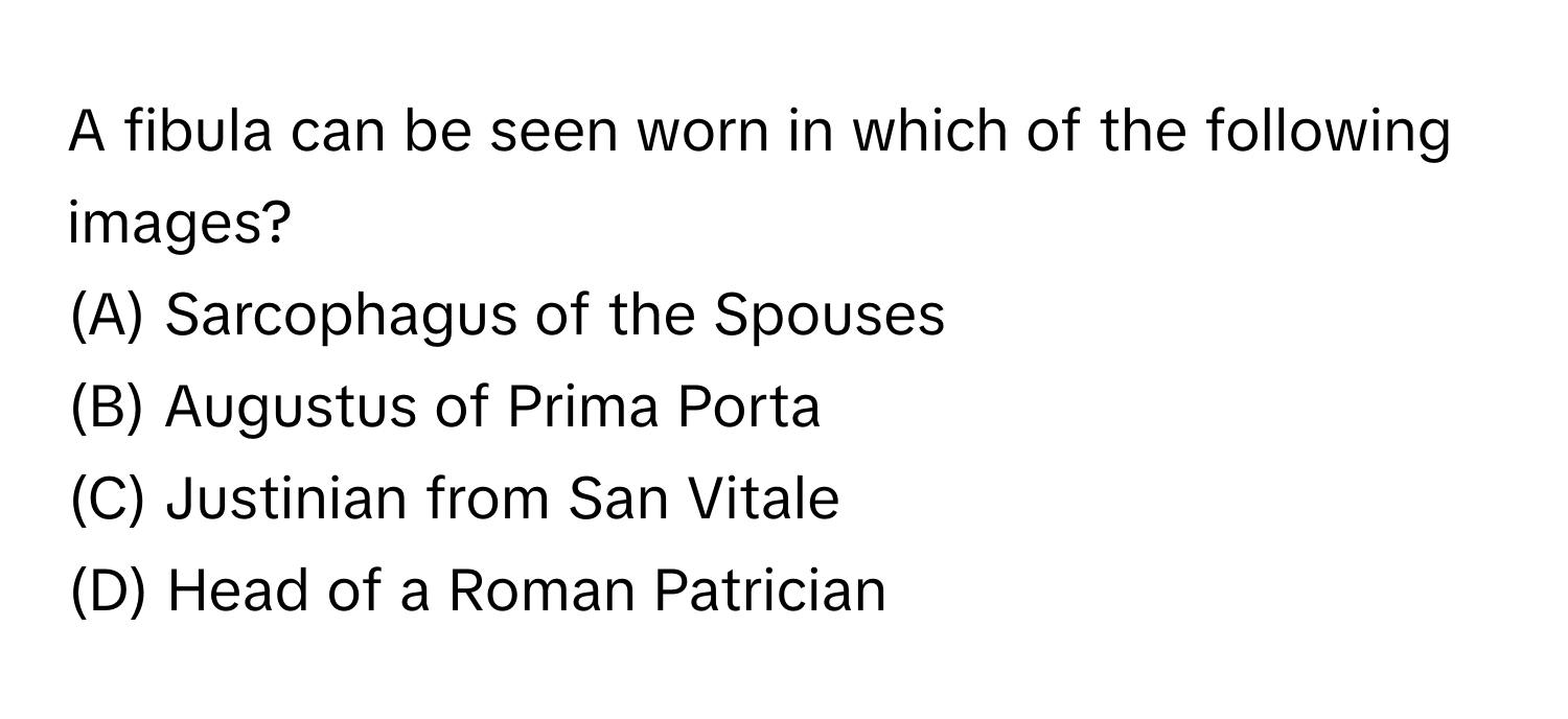 A fibula can be seen worn in which of the following images?

(A) Sarcophagus of the Spouses
(B) Augustus of Prima Porta
(C) Justinian from San Vitale
(D) Head of a Roman Patrician