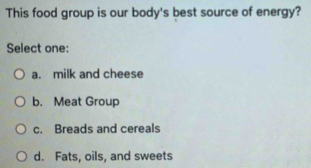 This food group is our body's best source of energy?
Select one:
a. milk and cheese
b. Meat Group
c. Breads and cereals
d. Fats, oils, and sweets