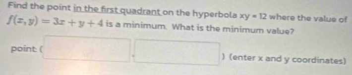 Find the point in the first quadrant on the hyperbola xy=12 where the value of
f(x,y)=3x+y+4 is a minimum. What is the minimum value?
point (□ ,□ ) (enter x and y coordinates)