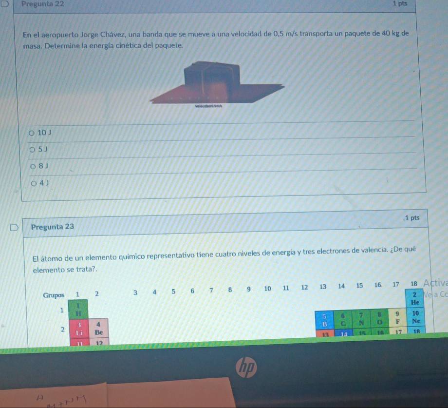 Pregunta 22 1 pts
En el aeropuerto Jorge Chávez, una banda que se mueve a una velocidad de 0,5 m/s transporta un paquete de 40 kg de
masa. Determine la energía cinética del paquete.
wat c da tS m t
10 J
5 J
8J
4 J.1 pts
Pregunta 23
El átomo de un elemento químico representativo tiene cuatro niveles de energía y tres electrones de valencia. ¿De qué
elemento se trata?.
Grupos 1 2 3 4 5 6 7 8 9 10 11 12 13 14 15 16 17 18 Activa
2 Ve a C
He
1 H
5 6 7 8 9 10
3 4
B C N 0 F Ne
2 Li Be 15 18 17 1A
49 14
12
hp
A