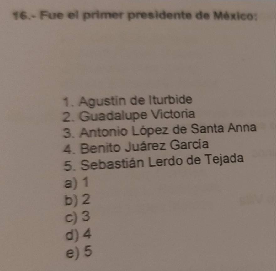 16.- Fue el primer presidente de México:
1. Agustín de Iturbide
2. Guadalupe Victoria
3. Antonio López de Santa Anna
4. Benito Juárez García
5. Sebastián Lerdo de Tejada
a) 1
b) 2
c) 3
d) 4
e) 5