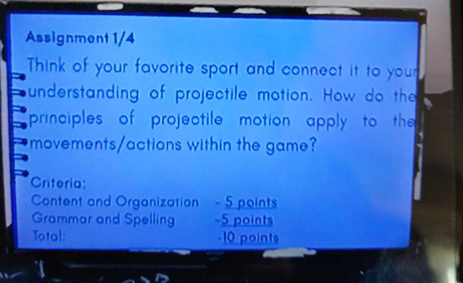 Assignment 1/4 
Think of your favorite sport and connect it to your 
understanding of projectile motion. How do the 
principles of projectile motion apply to the 
movements/actions within the game? 
Criteria: 
Content and Organization - 5 points 
Grammar and Spelling -5 points 
Total: -10 points