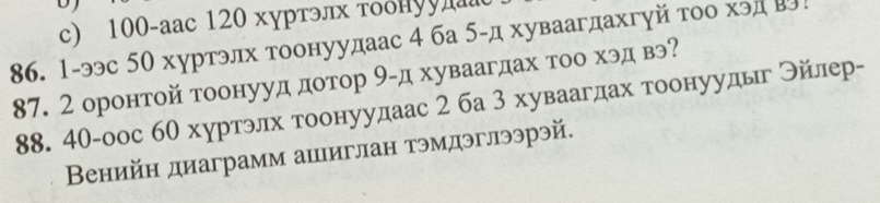 c) 100 -aаc 120 хуртэлх τоδнуул
86. 1-ээс 50 хуртэлх тоонуудаас 4 ба 5 -д хуваагдахгуй тоо хэд Β!
87. 2 оронтой тоонууд дотор 9 -д хуваагдах тоо хэд вэ?
88. 40-оос 6θ хуртэлх тоонуудаас 2 ба 3 хуваагдах τоонуудьг ンйлер-
Венийн диаграмм ашиглан тэмдэглээрэй.