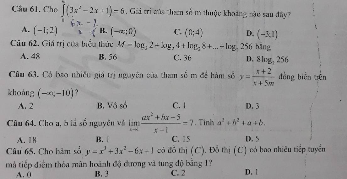 Cho ∈tlimits (3x^2-2x+1)=6. Giá trị của tham số m thuộc khoảng nào sau đây?
B.
A. (-1;2) (-∈fty ;0) C. (0;4) D. (-3;1)
Câu 62. Giá trị của biểu thức M=log _22+log _24+log _28+...+log _2256 bằng
A. 48 B. 56 C. 36
D. 8log _2256
Câu 63. Có bao nhiêu giá trị nguyên của tham số m đề hàm số y= (x+2)/x+5m  đồng biến trên
khoảng (-∈fty ;-10) ?
A. 2 B. Vô số C. 1 D. 3
Câu 64. Cho a, b là số nguyên và limlimits _xto 1 (ax^2+bx-5)/x-1 =7. Tính a^2+b^2+a+b.
A. 18 B. 1 C. 15 D. 5
Câu 65. Cho hàm số y=x^3+3x^2-6x+1 có đồ thị (C). Đồ thị (C) có bao nhiêu tiếp tuyến
mà tiếp điểm thỏa mãn hoành độ dương và tung độ bằng 1?
A. 0 B. 3 C. 2
D. 1