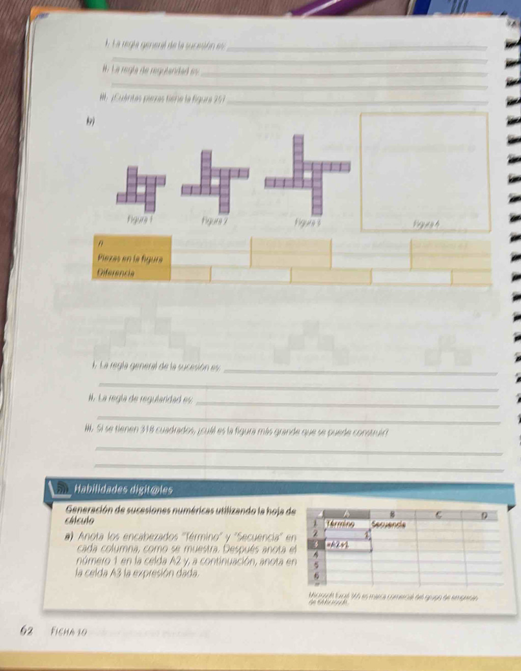 La regla general de la sucesión es_ 
_ 
W. La regía de regulandad es _ 
_ 
M 1 Cuentes pierras tiène la figura 257_ 
I. La regla general de la sucesión ey_ 
_ 
. La regía de regularidad es_ 
_ 
I. Si se tienen 318 cuadrados, icual es la figura más grande que se puede construir 
_ 
_ 
Habilidades digitõles 
Generación de sucesiones numéricas utilizando la hoja d 
cálculo 
) Anota los encabezados ''férmino'' y ''Secuencia' e 
cada columna, como se muestra. Después anota 
número 1 en la celda A2 y, a continuación, anota e 
la celda A3 la expresión dada. 
Mcsada Goé V5 es maca comecil del grugo de empuran 
' ' y 
62 Ficha 10