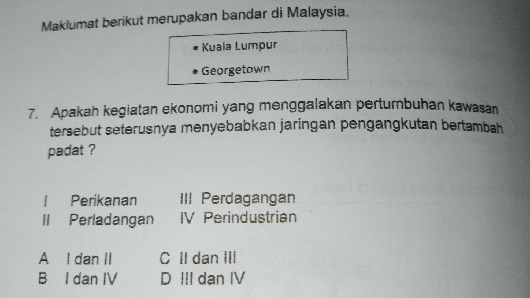 Maklumat berikut merupakan bandar di Malaysia.
Kuala Lumpur
Georgetown
7. Apakah kegiatan ekonomi yang menggalakan pertumbuhan kawasan
tersebut seterusnya menyebabkan jaringan pengangkutan bertambah 
padat ?
l Perikanan III Perdagangan
II Perladangan IV Perindustrian
A I dan II C II dan III
B I dan IV D III dan IV