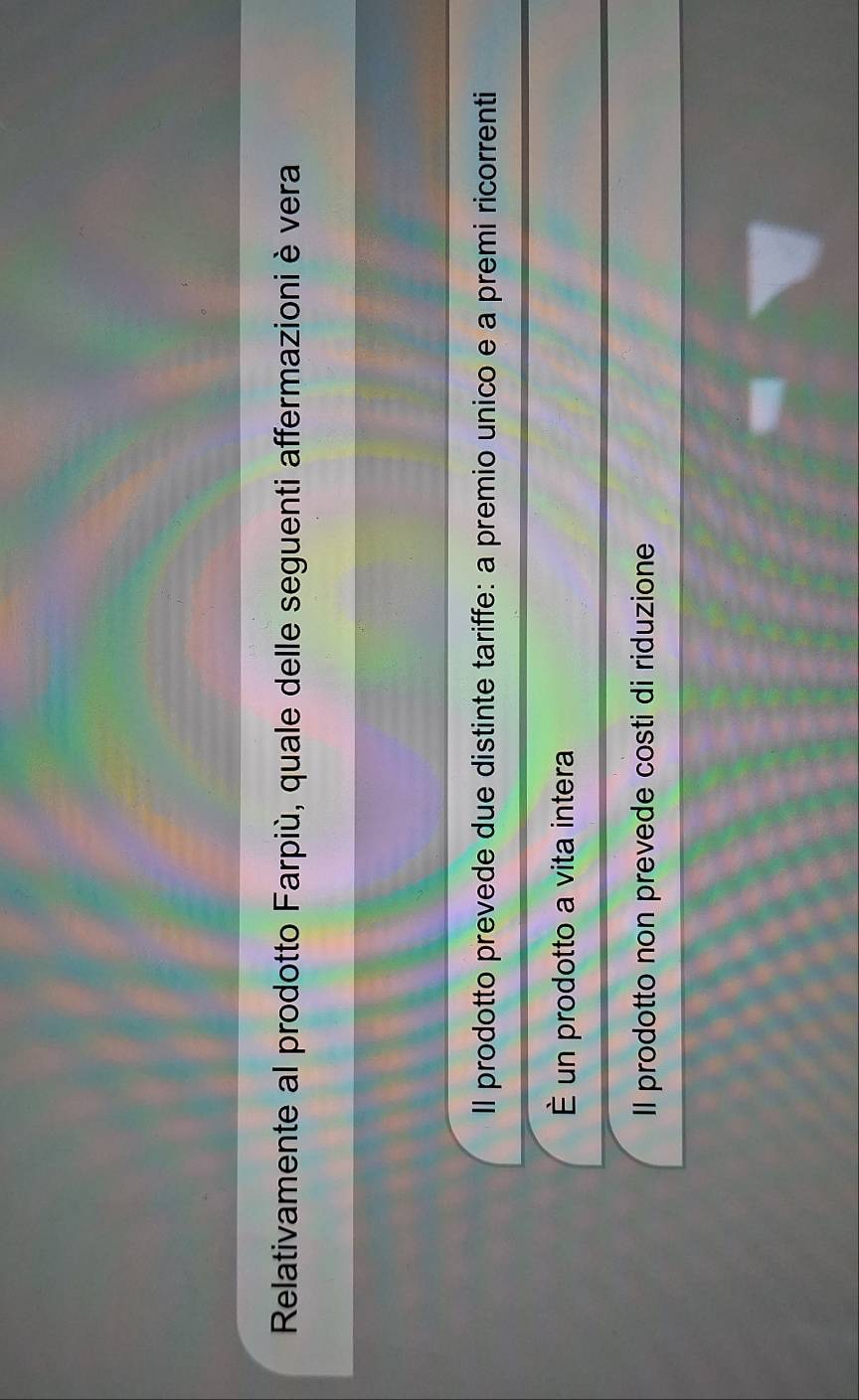 Relativamente al prodotto Farpiù, quale delle seguenti affermazioni è vera
Il prodotto prevede due distinte tariffe: a premio unico e a premi ricorrenti
É un prodotto a vita intera
Il prodotto non prevede costi di riduzione