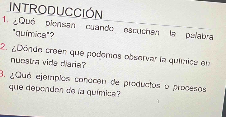 INTRODUCCIÓN 
1. ¿Qué piensan cuando escuchan la palabra 
"química"? 
2. ¿Dónde creen que podemos observar la química en 
nuestra vida diaria? 
3. ¿Qué ejemplos conocen de productos o procesos 
que dependen de la química?