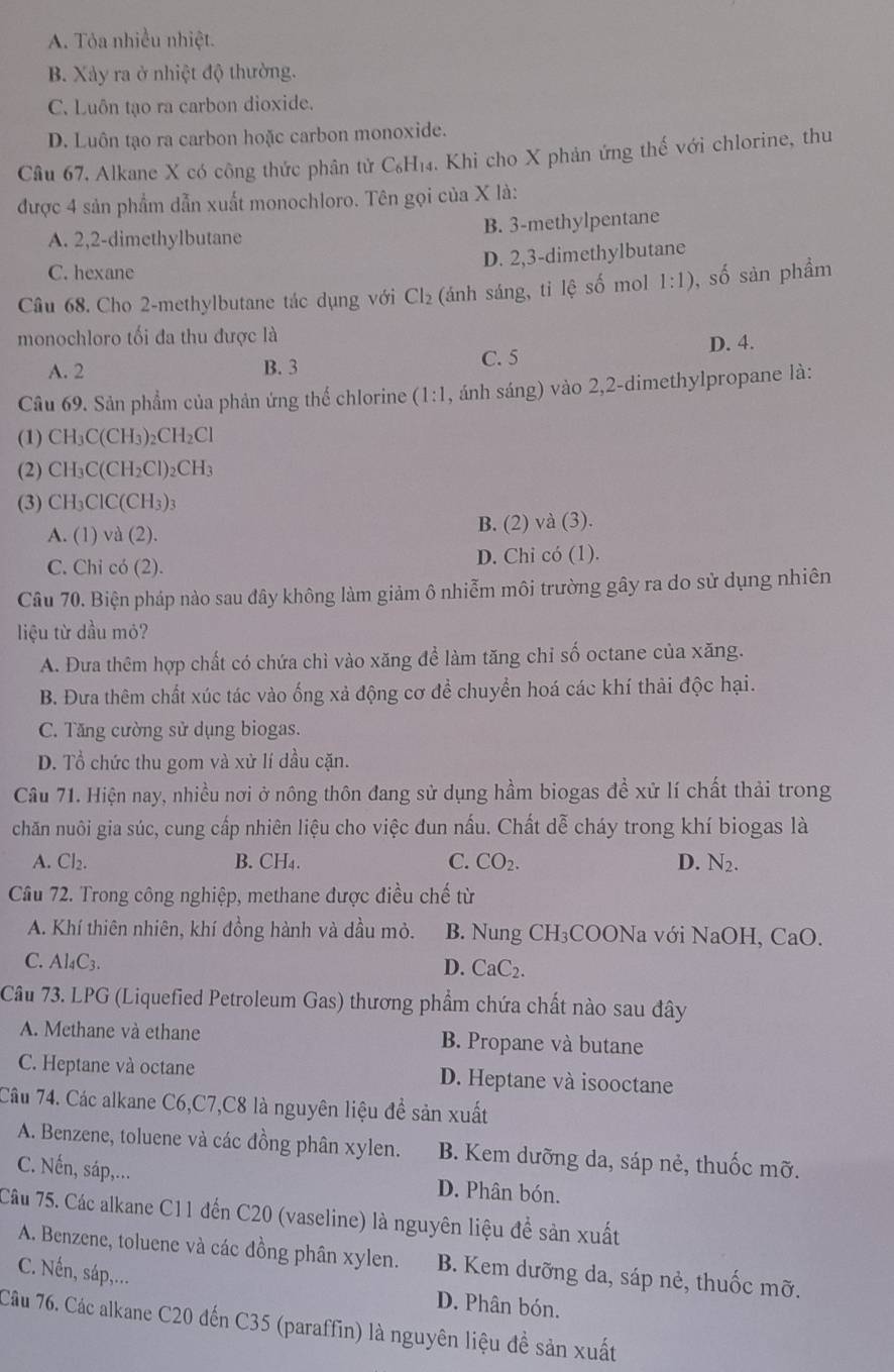 A. Tỏa nhiều nhiệt.
B. Xảy ra ở nhiệt độ thường.
C. Luôn tạo ra carbon dioxide.
D. Luôn tạo ra carbon hoặc carbon monoxide.
Câu 67. Alkane X có công thức phân tử C₆H₁₄. Khi cho X phản ứng thế với chlorine, thu
được 4 sản phẩm dẫn xuất monochloro. Tên gọi của X là:
A. 2,2-dimethylbutane B. 3-methylpentane
D. 2,3-dimethylbutane
C. hexane
Câu 68. Cho 2-methylbutane tác dụng với Cl_2 (ánh sáng, tỉ lệ s^(frac 1) mol 1:1) , số sản phầm
monochloro tối đa thu được là
A. 2 B. 3 C. 5 D. 4.
Câu 69. Sản phẩm của phản ứng thể chlorine (1:1 , ánh sáng) vào 2,2-dimethylpropane là:
(1) CH_3C(CH_3)_2CH_2Cl
(2) CH_3C(CH_2Cl)_2CH_3
(3) CH_3ClC(CH_3)_3
A.(1)vd(2). B. (2) và (3).
C. Chi có (2). D. Chi có (1).
Câu 70. Biện pháp nào sau đây không làm giảm ô nhiễm môi trường gây ra do sử dụng nhiên
liệu từ dầu mỏ?
A. Đưa thêm hợp chất có chứa chì vào xăng để làm tăng chỉ số octane của xăng.
B. Đưa thêm chất xúc tác vào ống xả động cơ để chuyển hoá các khí thải độc hại.
C. Tăng cường sử dụng biogas.
D. Tổ chức thu gom và xử lí dầu cặn.
Câu 71. Hiện nay, nhiều nơi ở nông thôn đang sử dụng hầm biogas đề xử lí chất thải trong
chăn nuôi gia súc, cung cấp nhiên liệu cho việc đun nấu. Chất dễ cháy trong khí biogas là
A. Cl_2. B. CH₄. C. CO_2. D. N_2.
Câu 72. Trong công nghiệp, methane được điều chế từ
A. Khí thiên nhiên, khí đồng hành và dầu mỏ. B. Nung CH₃COONa với NaOH, CaO.
C. Al₄C3.
D. CaC_2.
Câu 73. LPG (Liquefied Petroleum Gas) thương phẩm chứa chất nào sau đây
A. Methane và ethane B. Propane và butane
C. Heptane và octane D. Heptane và isooctane
Câu 74. Các alkane C6,C7,C8 là nguyên liệu để sản xuất
A. Benzene, toluene và các đồng phân xylen. B. Kem dưỡng da, sáp nẻ, thuốc mỡ.
C. Nến, sáp,... D. Phân bón.
Câu 75. Các alkane C11 đến C20 (vaseline) là nguyên liệu để sản xuất
A. Benzene, toluene và các đồng phân xylen. B. Kem dưỡng da, sáp nẻ, thuốc mỡ.
C. Nn, sáp,...
D. Phân bón.
Câu 76. Các alkane C20 đến C35 (paraffin) là nguyên liệu đề sản xuất