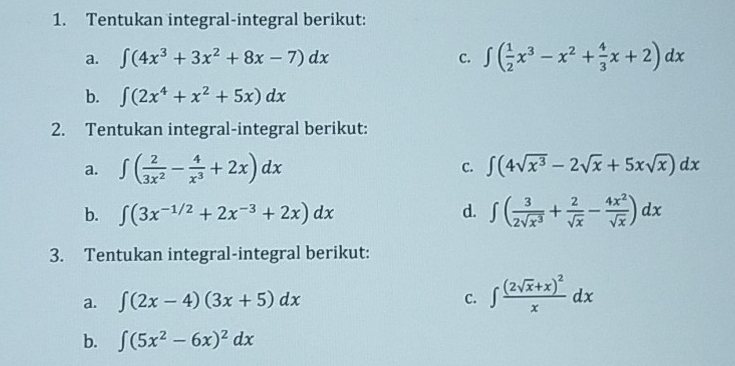 Tentukan integral-integral berikut: 
a. ∈t (4x^3+3x^2+8x-7)dx C. ∈t ( 1/2 x^3-x^2+ 4/3 x+2)dx
b. ∈t (2x^4+x^2+5x)dx
2. Tentukan integral-integral berikut: 
a. ∈t ( 2/3x^2 - 4/x^3 +2x)dx C. ∈t (4sqrt(x^3)-2sqrt(x)+5xsqrt(x))dx
b. ∈t (3x^(-1/2)+2x^(-3)+2x)dx d. ∈t ( 3/2sqrt(x^3) + 2/sqrt(x) - 4x^2/sqrt(x) )dx
3. Tentukan integral-integral berikut: 
a. ∈t (2x-4)(3x+5)dx C. ∈t frac (2sqrt(x)+x)^2xdx
b. ∈t (5x^2-6x)^2dx