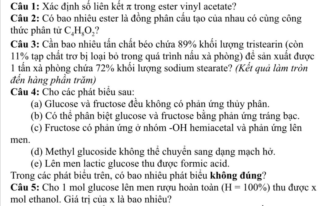 Xác định số liên kết π trong ester vinyl acetate? 
Câu 2: Có bao nhiêu ester là đồng phân cầu tạo của nhau có cùng công 
thức phân tử C_4H_8O_2
Câu 3: Cần bao nhiêu tấn chất béo chứa 89% khối lượng tristearin (còn
11% tạp chất trơ bị loại bỏ trong quá trình nấu xà phòng) để sản xuất được 
1 tấn xà phòng chứa 72% khối lượng sodium stearate? (Kết quả làm tròn 
đến hàng phần trăm) 
Câu 4: Cho các phát biểu sau: 
(a) Glucose và fructose đều không có phản ứng thủy phân. 
(b) Có thể phân biệt glucose và fructose bằng phản ứng tráng bạc. 
(c) Fructose có phản ứng ở nhóm -OH hemiacetal và phản ứng lên 
men. 
(d) Methyl glucoside không thể chuyển sang dạng mạch hở. 
(e) Lên men lactic glucose thu được formic acid. 
Trong các phát biểu trên, có bao nhiêu phát biểu không đúng? 
Câu 5: Cho 1 mol glucose lên men rượu hoàn toàn (H=100% ) thu được x
mol ethanol. Giá trị của x là bao nhiêu?