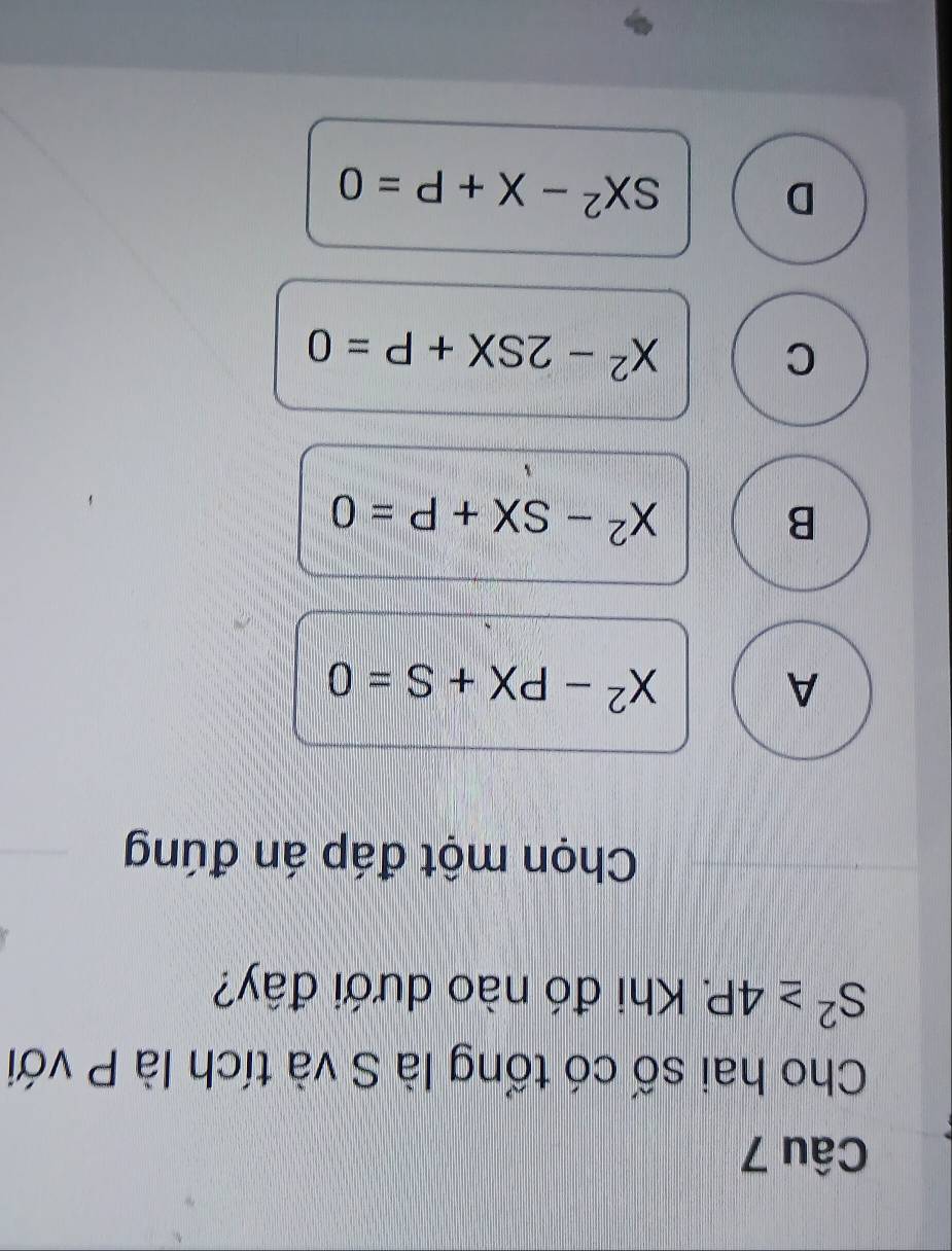 Cho hai số có tổng là S và tích là P với
S^2≥ 4P. 2 Khi đó nào dưới đây?
Chọn một đáp án đúng
A
X^2-PX+S=0
B
X^2-SX+P=0
C
X^2-2SX+P=0
D
SX^2-X+P=0