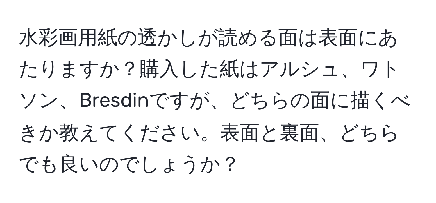 水彩画用紙の透かしが読める面は表面にあたりますか？購入した紙はアルシュ、ワトソン、Bresdinですが、どちらの面に描くべきか教えてください。表面と裏面、どちらでも良いのでしょうか？