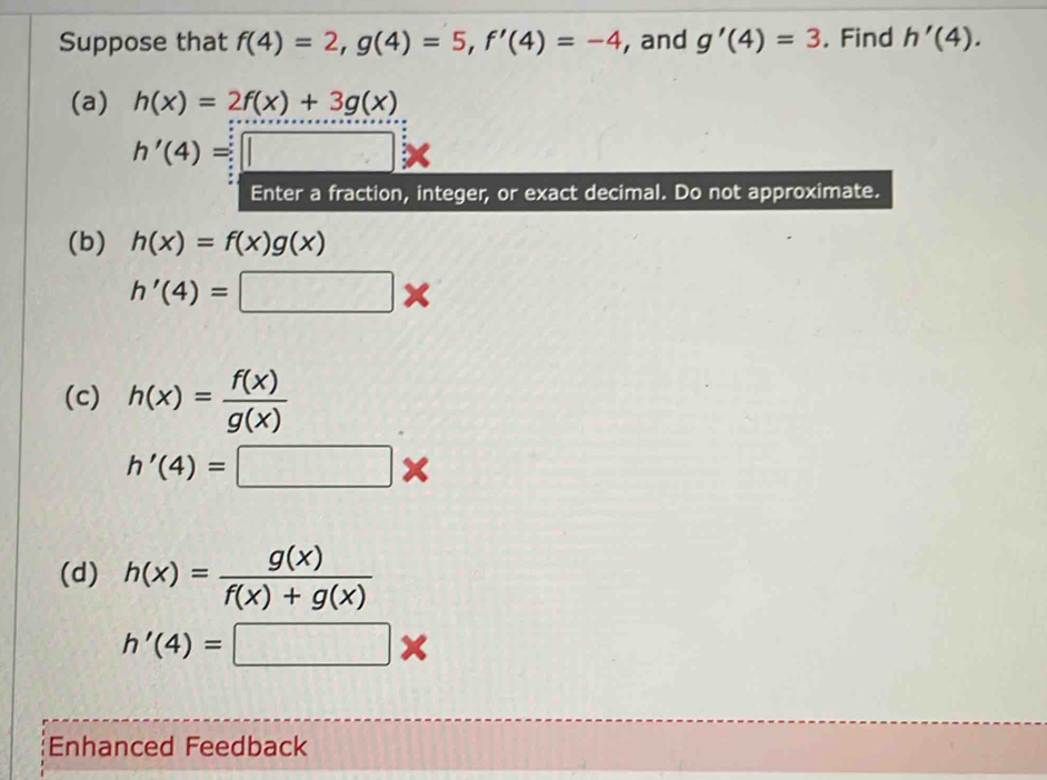 Suppose that f(4)=2, g(4)=5, f'(4)=-4 , and g'(4)=3. Find h'(4). 
(a) h(x)=2f(x)+3g(x)
h'(4)=□ *
Enter a fraction, integer, or exact decimal. Do not approximate. 
(b) h(x)=f(x)g(x)
h'(4)=□ *
(c) h(x)= f(x)/g(x) 
h'(4)=□ *
(d) h(x)= g(x)/f(x)+g(x) 
h'(4)=□ *
Enhanced Feedback