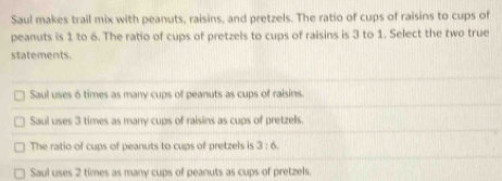 Saul makes trail mix with peanuts, raisins, and pretzels. The ratio of cups of raisins to cups of
peanuts is 1 to 6. The ratio of cups of pretzels to cups of raisins is 3 to 1. Select the two true
statements.
Saul uses 6 times as many cups of peanuts as cups of raisins.
Saul uses 3 times as many cups of raisins as cups of pretzels.
The ratio of cups of peanuts to cups of pretzels is 3:6
Saul uses 2 times as many cups of peanuts as cups of pretzels.