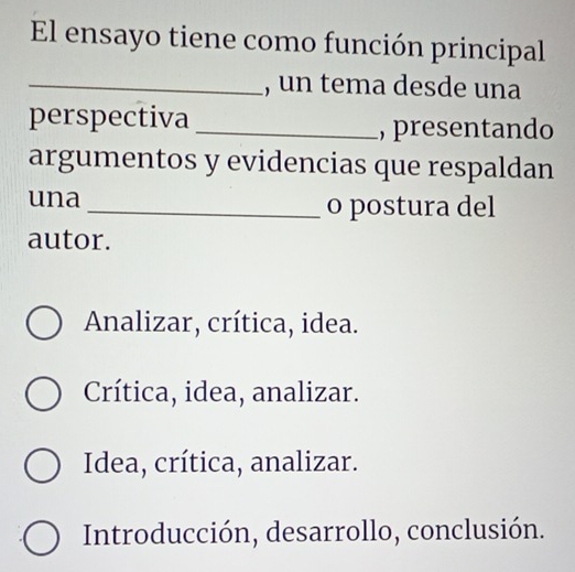 El ensayo tiene como función principal
_, un tema desde una
perspectiva _, presentando
argumentos y evidencias que respaldan
una_ o postura del
autor.
Annalizar, crítica, idea.
Crítica, idea, analizar.
Idea, crítica, analizar.
Introducción, desarrollo, conclusión.