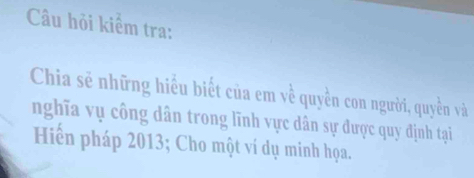 Câu hỏi kiểm tra: 
Chia sẻ những hiểu biết của em về quyền con người, quyền và 
nghĩa vụ công dân trong lĩnh vực dân sự được quy định tại 
Hiến pháp 2013; Cho một ví dụ minh họa.