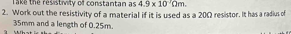 Take the resistivity of constantan as 4.9* 10^(-7)Omega m. 
2. Work out the resistivity of a material if it is used as a 20Ω resistor. It has a radius of
35mm and a length of 0.25m. 
3 What