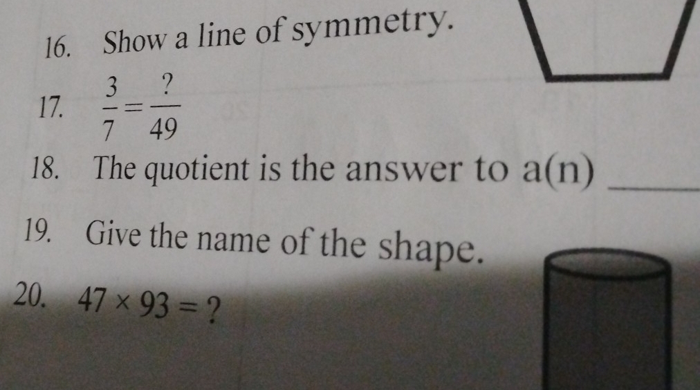 Show a line of symmetry. 
17.  3/7 = ?/49 
18. The quotient is the answer to a(n) _ 
19. Give the name of the shape. 
20. 47* 93= ?