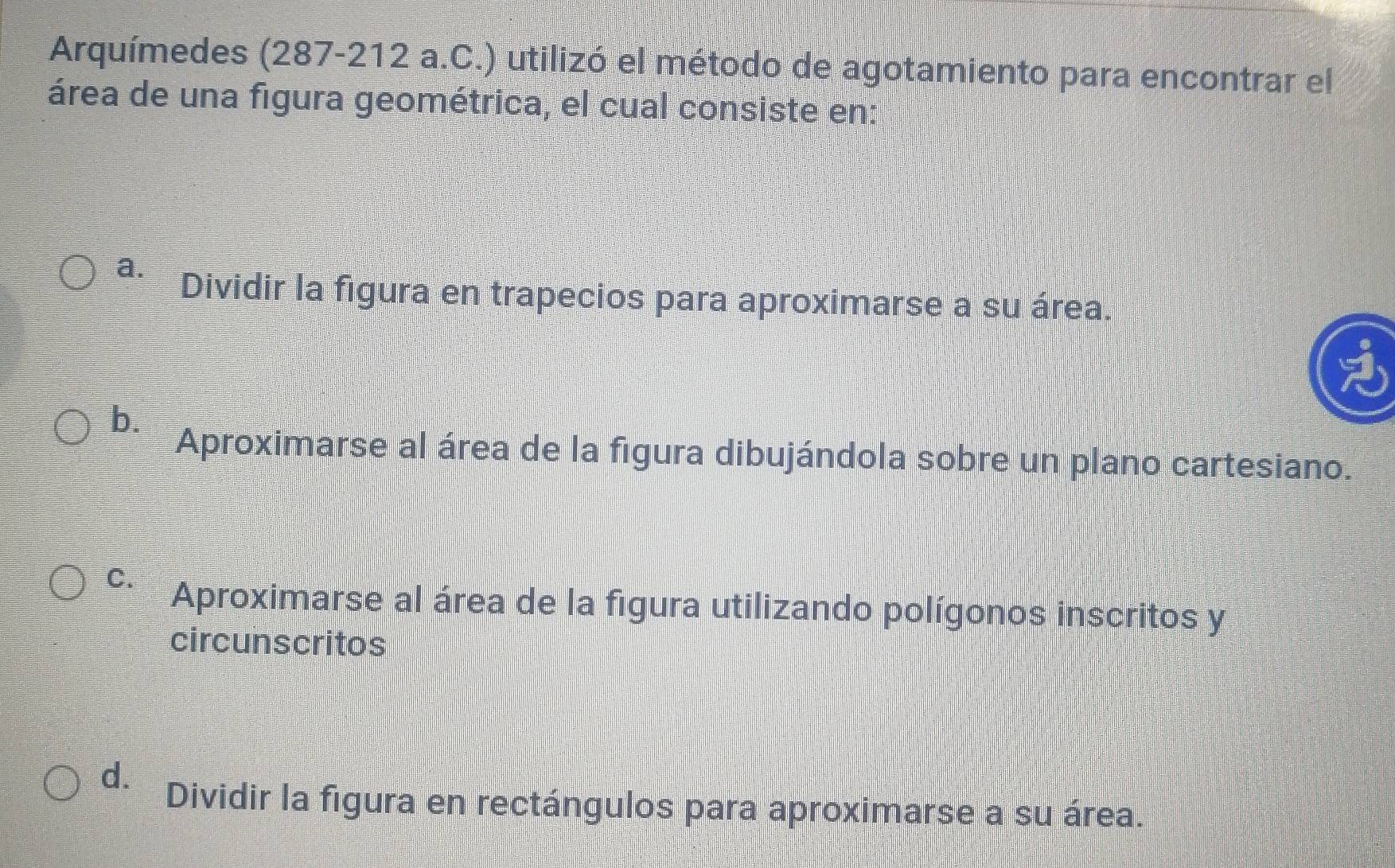 Arquímedes (287-212 a.C.) utilizó el método de agotamiento para encontrar el
área de una figura geométrica, el cual consiste en:
a.
Dividir la figura en trapecios para aproximarse a su área.
b.
Aproximarse al área de la figura dibujándola sobre un plano cartesiano.
C.
Aproximarse al área de la figura utilizando polígonos inscritos y
circunscritos
d.
Dividir la figura en rectángulos para aproximarse a su área.