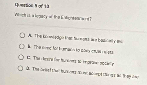 Which is a legacy of the Enlightenment?
A. The knowledge that humans are basically evil
B. The need for humans to obey cruel rulers
C. The desire for humans to improve society
D. The belief that humans must accept things as they are