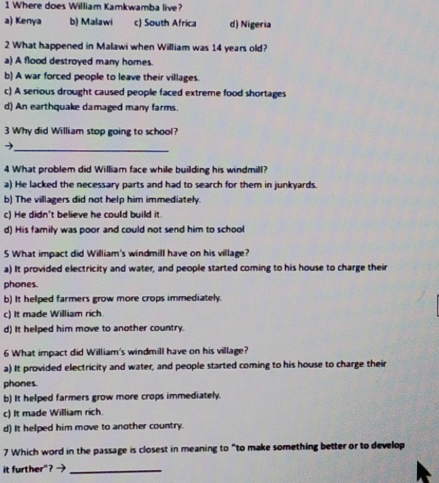 Where does William Kamkwamba live?
a) Kenya b) Malawi c) South Africa d) Nigeria
2 What happened in Malawi when William was 14 years old?
a) A flood destroyed many homes.
b) A war forced people to leave their villages.
c) A serious drought caused people faced extreme food shortages
d) An earthquake damaged many farms.
3 Why did William stop going to school?
_
4 What problem did William face while building his windmill?
a) He lacked the necessary parts and had to search for them in junkyards.
b) The villagers did not help him immediately.
c) He didn't believe he could build it.
d) His family was poor and could not send him to school
5 What impact did William's windmill have on his village?
a) It provided electricity and water, and people started coming to his house to charge their
phones.
b) It helped farmers grow more crops immediately.
c) It made William rich
d) It helped him move to another country.
6 What impact did William's windmill have on his village?
a) It provided electricity and water, and people started coming to his house to charge their
phones.
b) It helped farmers grow more crops immediately.
c) It made William rich.
d) It helped him move to another country.
7 Which word in the passage is closest in meaning to "to make something better or to develop
it further"?_