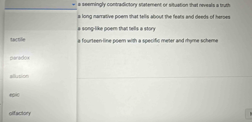 a seemingly contradictory statement or situation that reveals a truth
a long narrative poem that tells about the feats and deeds of heroes
a song-like poem that tells a story
tactile a fourteen-line poem with a specific meter and rhyme scheme
paradox
allusion
epic
olfactory