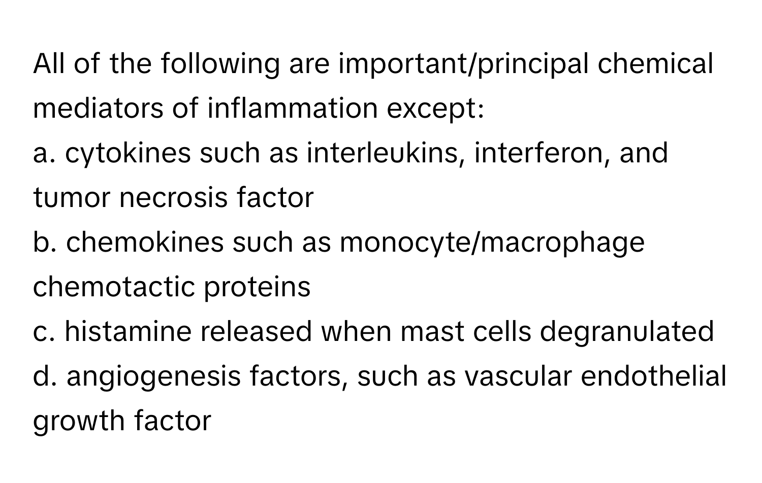 All of the following are important/principal chemical mediators of inflammation except:

a. cytokines such as interleukins, interferon, and tumor necrosis factor
b. chemokines such as monocyte/macrophage chemotactic proteins
c. histamine released when mast cells degranulated
d. angiogenesis factors, such as vascular endothelial growth factor